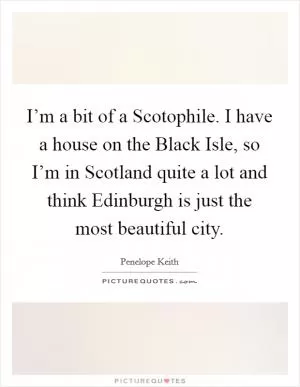 I’m a bit of a Scotophile. I have a house on the Black Isle, so I’m in Scotland quite a lot and think Edinburgh is just the most beautiful city Picture Quote #1