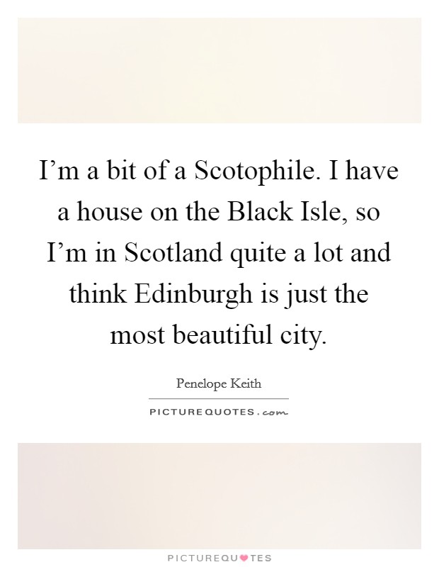 I'm a bit of a Scotophile. I have a house on the Black Isle, so I'm in Scotland quite a lot and think Edinburgh is just the most beautiful city Picture Quote #1