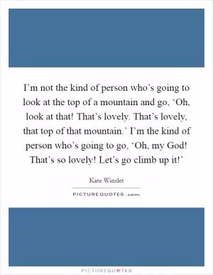 I’m not the kind of person who’s going to look at the top of a mountain and go, ‘Oh, look at that! That’s lovely. That’s lovely, that top of that mountain.’ I’m the kind of person who’s going to go, ‘Oh, my God! That’s so lovely! Let’s go climb up it!’ Picture Quote #1