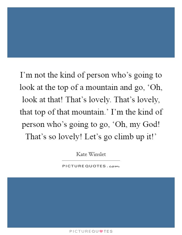 I'm not the kind of person who's going to look at the top of a mountain and go, ‘Oh, look at that! That's lovely. That's lovely, that top of that mountain.' I'm the kind of person who's going to go, ‘Oh, my God! That's so lovely! Let's go climb up it!' Picture Quote #1