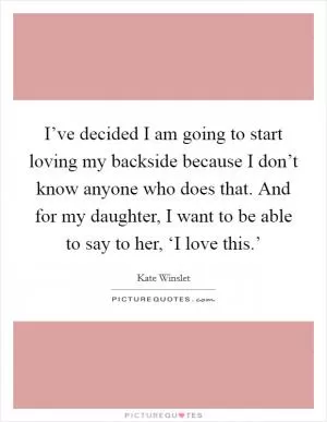 I’ve decided I am going to start loving my backside because I don’t know anyone who does that. And for my daughter, I want to be able to say to her, ‘I love this.’ Picture Quote #1