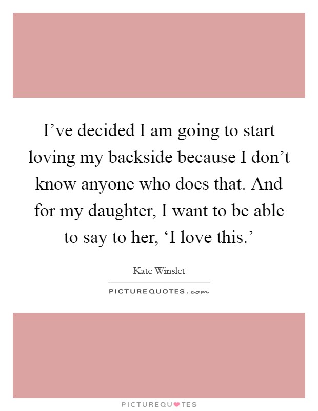 I've decided I am going to start loving my backside because I don't know anyone who does that. And for my daughter, I want to be able to say to her, ‘I love this.' Picture Quote #1