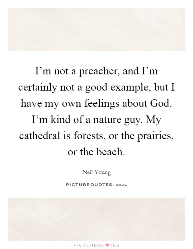 I'm not a preacher, and I'm certainly not a good example, but I have my own feelings about God. I'm kind of a nature guy. My cathedral is forests, or the prairies, or the beach Picture Quote #1