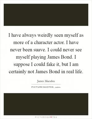 I have always weirdly seen myself as more of a character actor. I have never been suave. I could never see myself playing James Bond. I suppose I could fake it, but I am certainly not James Bond in real life Picture Quote #1