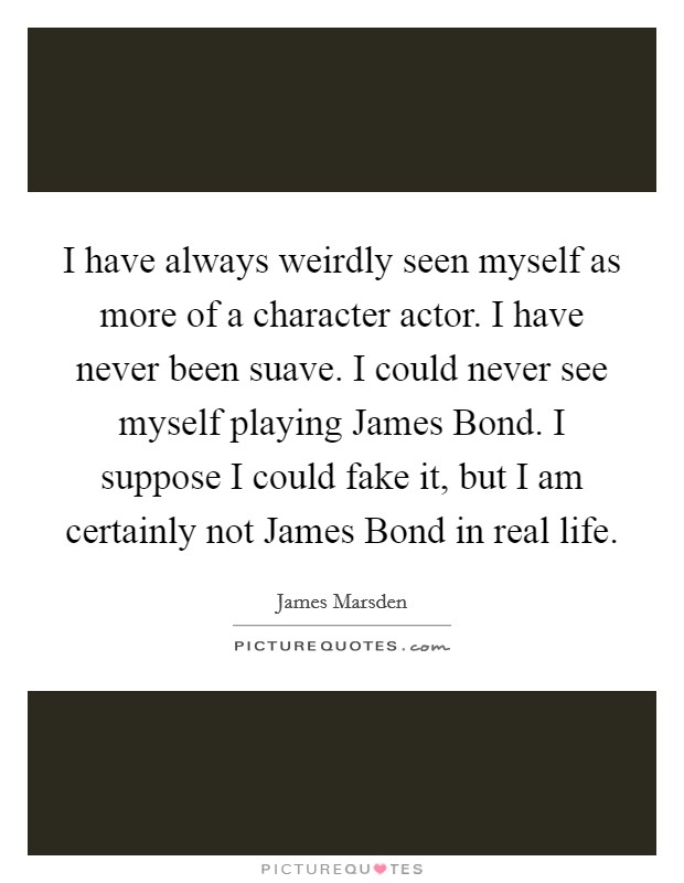 I have always weirdly seen myself as more of a character actor. I have never been suave. I could never see myself playing James Bond. I suppose I could fake it, but I am certainly not James Bond in real life Picture Quote #1