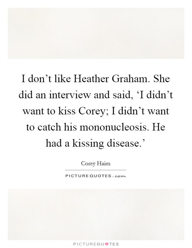 I don't like Heather Graham. She did an interview and said, ‘I didn't want to kiss Corey; I didn't want to catch his mononucleosis. He had a kissing disease.' Picture Quote #1