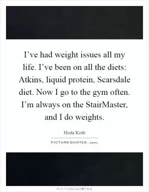 I’ve had weight issues all my life. I’ve been on all the diets: Atkins, liquid protein, Scarsdale diet. Now I go to the gym often. I’m always on the StairMaster, and I do weights Picture Quote #1