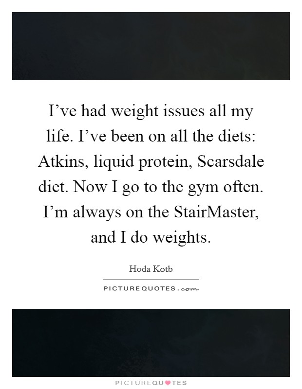 I've had weight issues all my life. I've been on all the diets: Atkins, liquid protein, Scarsdale diet. Now I go to the gym often. I'm always on the StairMaster, and I do weights Picture Quote #1