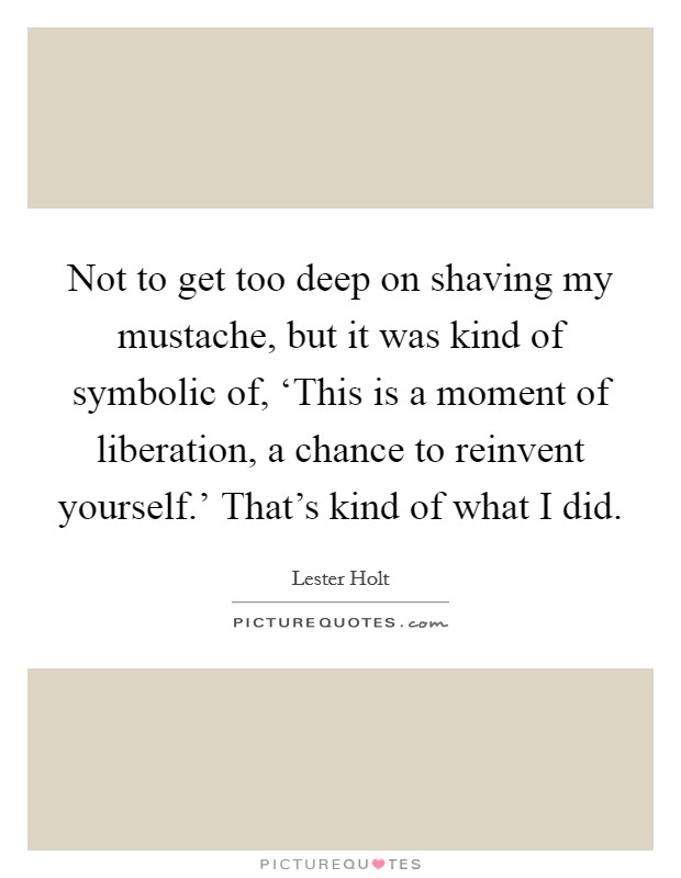 Not to get too deep on shaving my mustache, but it was kind of symbolic of, ‘This is a moment of liberation, a chance to reinvent yourself.' That's kind of what I did Picture Quote #1
