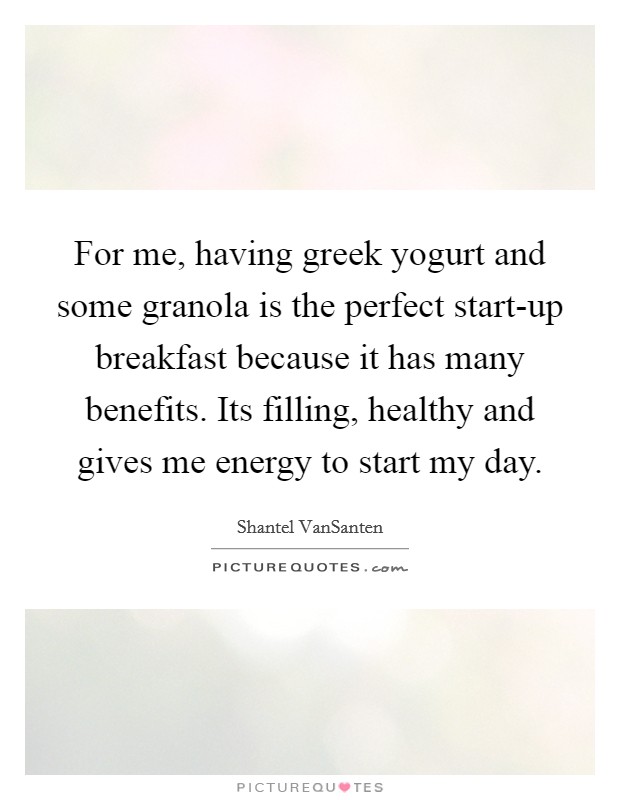 For me, having greek yogurt and some granola is the perfect start-up breakfast because it has many benefits. Its filling, healthy and gives me energy to start my day Picture Quote #1