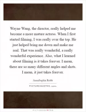 Wayne Wang, the director, really helped me become a more mature actress. When I first started filming, I was really over the top. He just helped bring me down and make me real. That was really wonderful, a really wonderful experience. Also, what I learned about filming is it takes forever. I mean, there are so many different angles and shots. I mean, it just takes forever Picture Quote #1