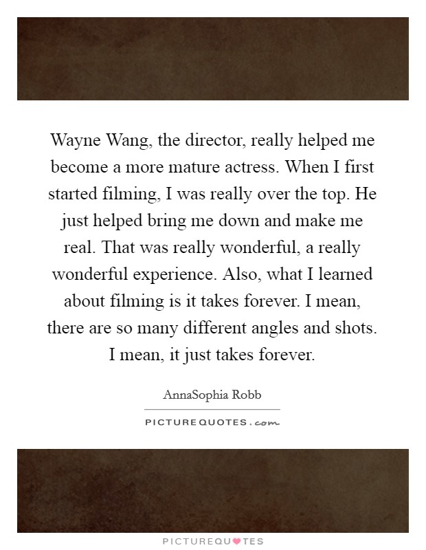 Wayne Wang, the director, really helped me become a more mature actress. When I first started filming, I was really over the top. He just helped bring me down and make me real. That was really wonderful, a really wonderful experience. Also, what I learned about filming is it takes forever. I mean, there are so many different angles and shots. I mean, it just takes forever Picture Quote #1