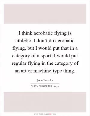 I think aerobatic flying is athletic. I don’t do aerobatic flying, but I would put that in a category of a sport. I would put regular flying in the category of an art or machine-type thing Picture Quote #1