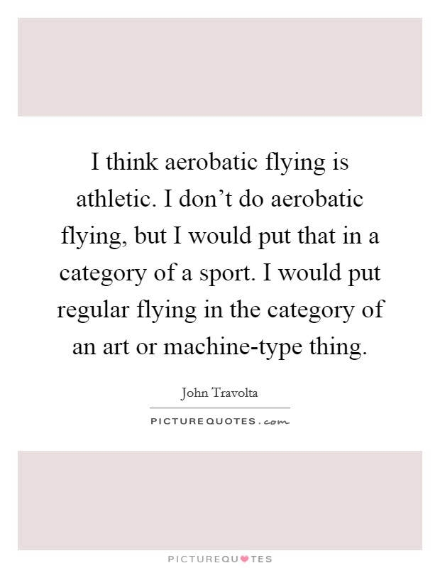 I think aerobatic flying is athletic. I don't do aerobatic flying, but I would put that in a category of a sport. I would put regular flying in the category of an art or machine-type thing Picture Quote #1