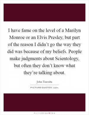 I have fame on the level of a Marilyn Monroe or an Elvis Presley, but part of the reason I didn’t go the way they did was because of my beliefs. People make judgments about Scientology, but often they don’t know what they’re talking about Picture Quote #1
