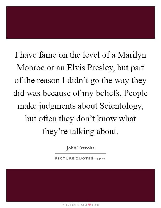 I have fame on the level of a Marilyn Monroe or an Elvis Presley, but part of the reason I didn't go the way they did was because of my beliefs. People make judgments about Scientology, but often they don't know what they're talking about Picture Quote #1