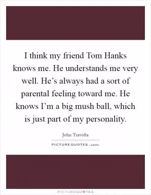 I think my friend Tom Hanks knows me. He understands me very well. He’s always had a sort of parental feeling toward me. He knows I’m a big mush ball, which is just part of my personality Picture Quote #1