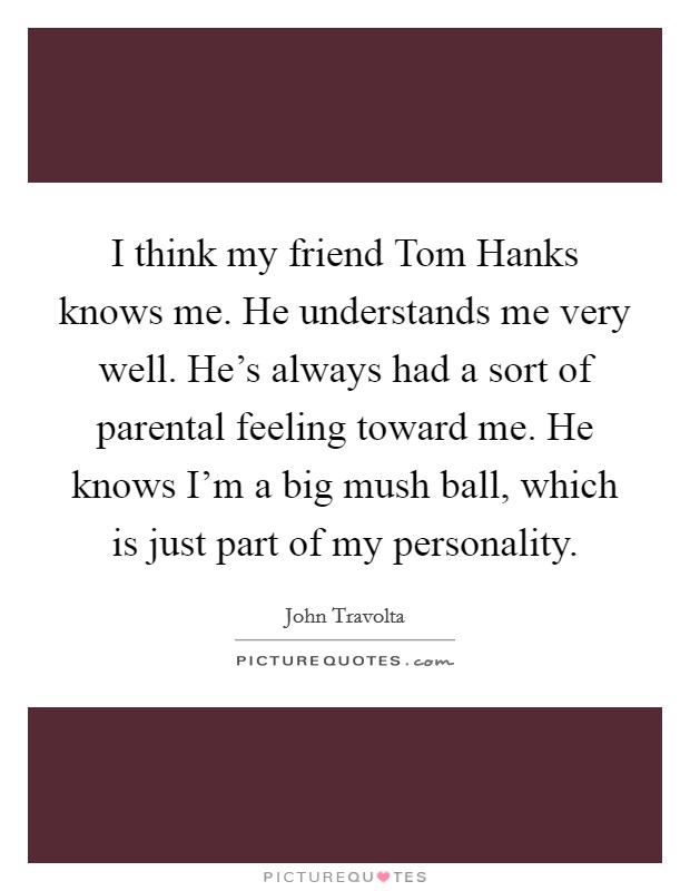 I think my friend Tom Hanks knows me. He understands me very well. He's always had a sort of parental feeling toward me. He knows I'm a big mush ball, which is just part of my personality Picture Quote #1