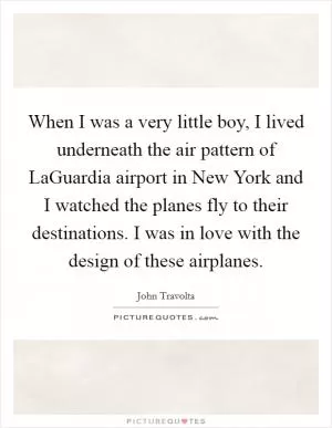 When I was a very little boy, I lived underneath the air pattern of LaGuardia airport in New York and I watched the planes fly to their destinations. I was in love with the design of these airplanes Picture Quote #1