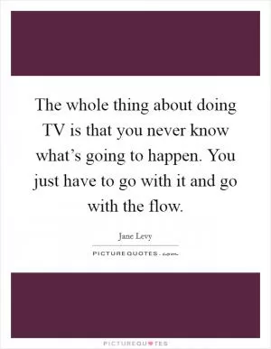 The whole thing about doing TV is that you never know what’s going to happen. You just have to go with it and go with the flow Picture Quote #1