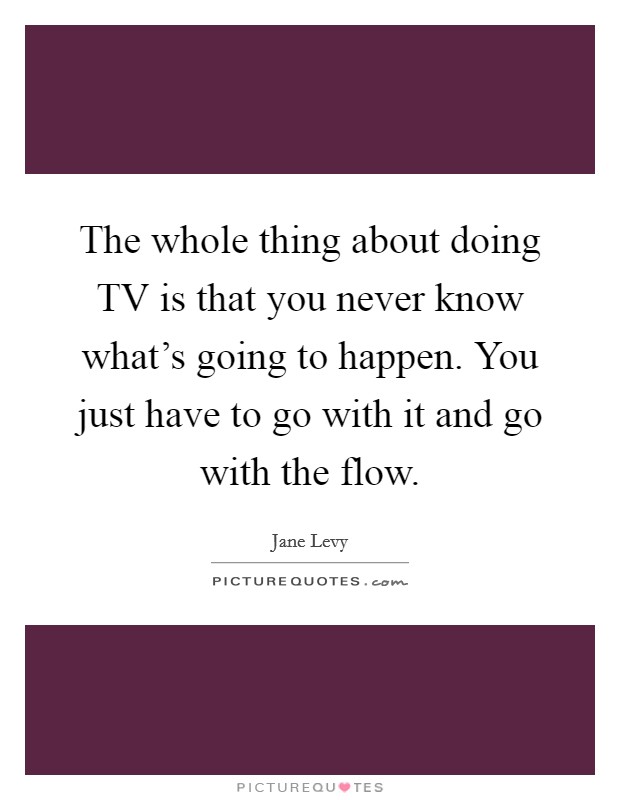 The whole thing about doing TV is that you never know what's going to happen. You just have to go with it and go with the flow Picture Quote #1