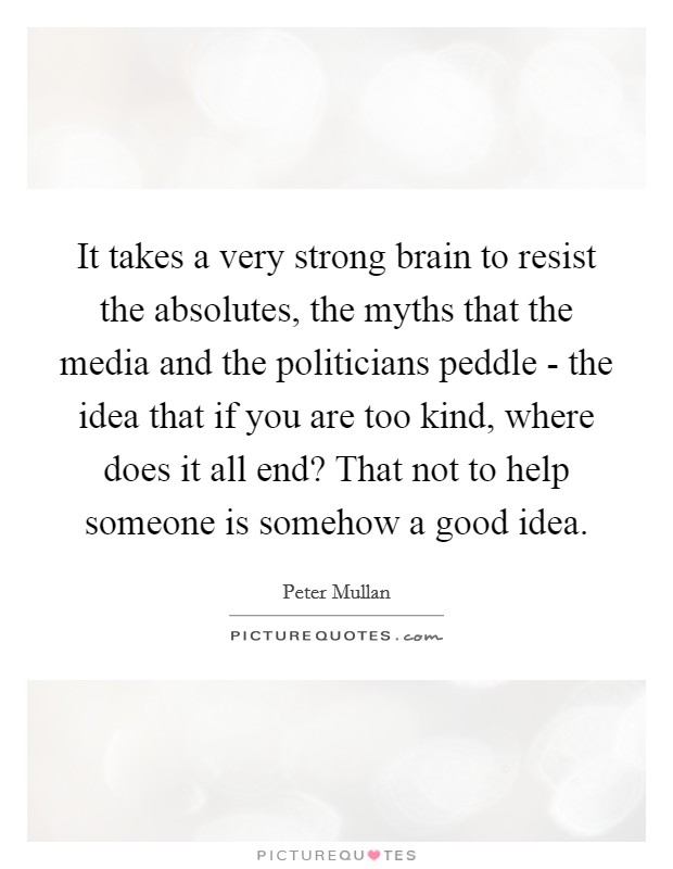 It takes a very strong brain to resist the absolutes, the myths that the media and the politicians peddle - the idea that if you are too kind, where does it all end? That not to help someone is somehow a good idea Picture Quote #1