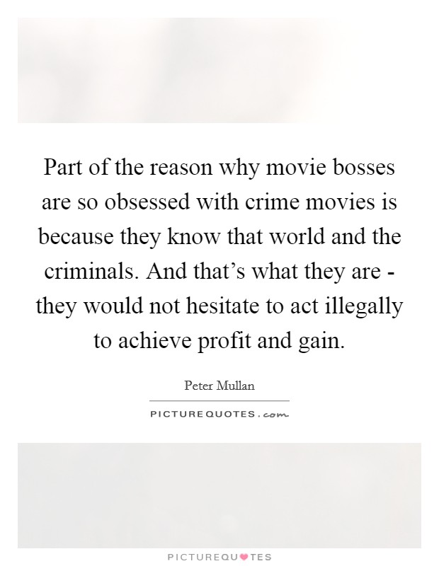 Part of the reason why movie bosses are so obsessed with crime movies is because they know that world and the criminals. And that's what they are - they would not hesitate to act illegally to achieve profit and gain Picture Quote #1