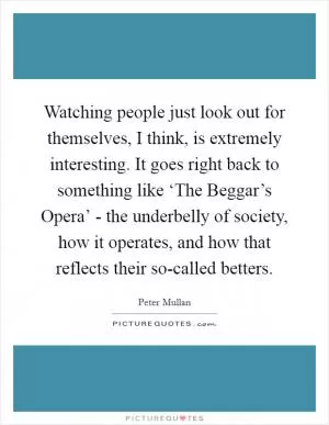 Watching people just look out for themselves, I think, is extremely interesting. It goes right back to something like ‘The Beggar’s Opera’ - the underbelly of society, how it operates, and how that reflects their so-called betters Picture Quote #1