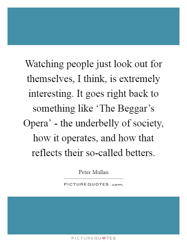 Watching people just look out for themselves, I think, is extremely interesting. It goes right back to something like ‘The Beggar's Opera' - the underbelly of society, how it operates, and how that reflects their so-called betters Picture Quote #1