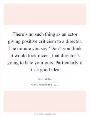 There’s no such thing as an actor giving positive criticism to a director. The minute you say ‘Don’t you think it would look nicer’, that director’s going to hate your guts. Particularly if it’s a good idea Picture Quote #1