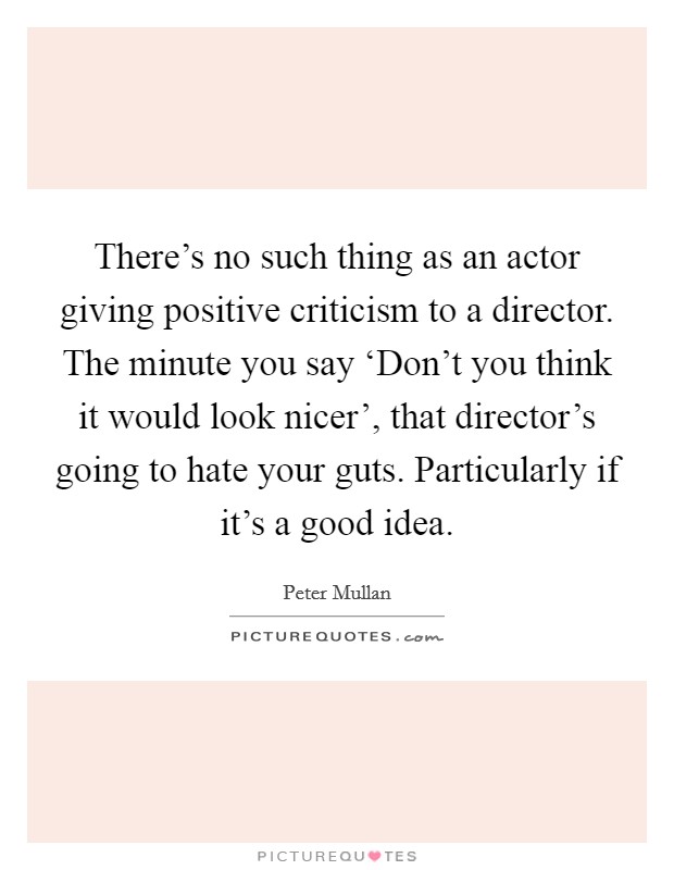 There's no such thing as an actor giving positive criticism to a director. The minute you say ‘Don't you think it would look nicer', that director's going to hate your guts. Particularly if it's a good idea Picture Quote #1
