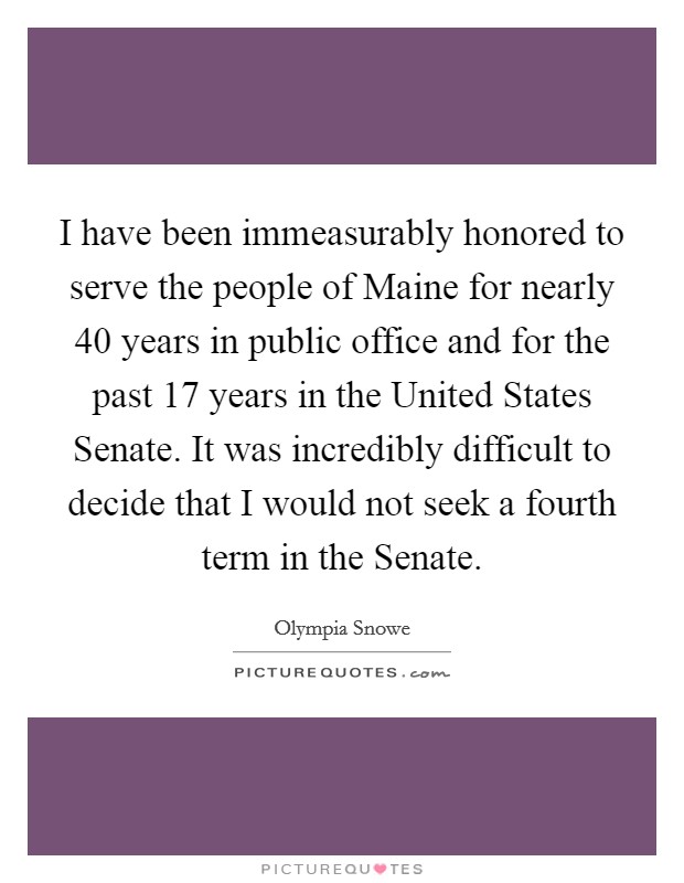 I have been immeasurably honored to serve the people of Maine for nearly 40 years in public office and for the past 17 years in the United States Senate. It was incredibly difficult to decide that I would not seek a fourth term in the Senate Picture Quote #1