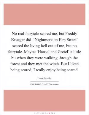 No real fairytale scared me, but Freddy Krueger did. ‘Nightmare on Elm Street’ scared the living hell out of me, but no fairytale. Maybe ‘Hansel and Gretel’ a little bit when they were walking through the forest and they met the witch. But I liked being scared, I really enjoy being scared Picture Quote #1