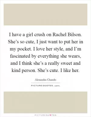 I have a girl crush on Rachel Bilson. She’s so cute, I just want to put her in my pocket. I love her style, and I’m fascinated by everything she wears, and I think she’s a really sweet and kind person. She’s cute. I like her Picture Quote #1