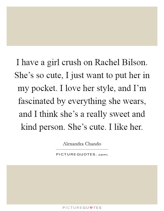 I have a girl crush on Rachel Bilson. She's so cute, I just want to put her in my pocket. I love her style, and I'm fascinated by everything she wears, and I think she's a really sweet and kind person. She's cute. I like her Picture Quote #1