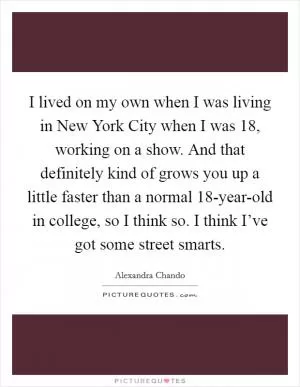 I lived on my own when I was living in New York City when I was 18, working on a show. And that definitely kind of grows you up a little faster than a normal 18-year-old in college, so I think so. I think I’ve got some street smarts Picture Quote #1