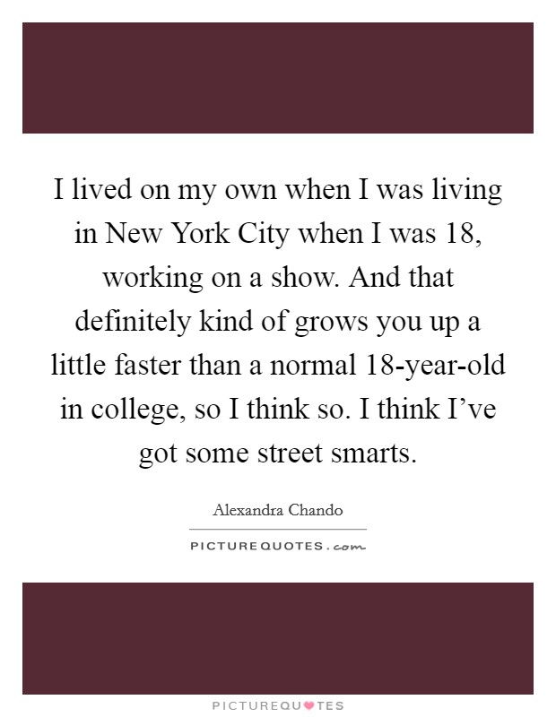 I lived on my own when I was living in New York City when I was 18, working on a show. And that definitely kind of grows you up a little faster than a normal 18-year-old in college, so I think so. I think I've got some street smarts Picture Quote #1