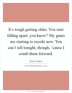 It’s tough getting older. You start falling apart, you know? My gums are starting to recede now. You can’t tell tonight, though, ‘cause I comb them forward Picture Quote #1