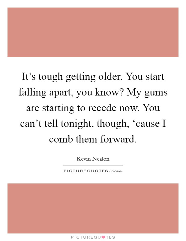 It's tough getting older. You start falling apart, you know? My gums are starting to recede now. You can't tell tonight, though, ‘cause I comb them forward Picture Quote #1