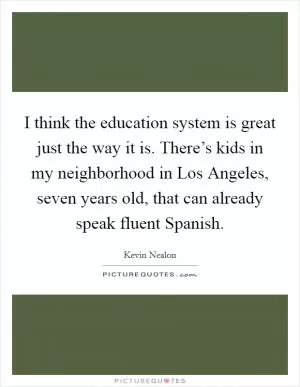 I think the education system is great just the way it is. There’s kids in my neighborhood in Los Angeles, seven years old, that can already speak fluent Spanish Picture Quote #1