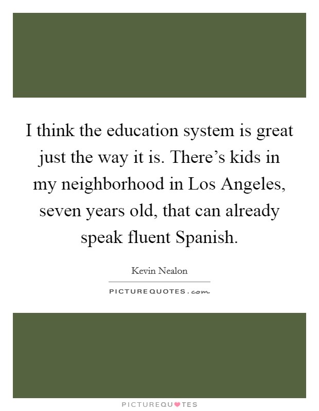 I think the education system is great just the way it is. There's kids in my neighborhood in Los Angeles, seven years old, that can already speak fluent Spanish Picture Quote #1