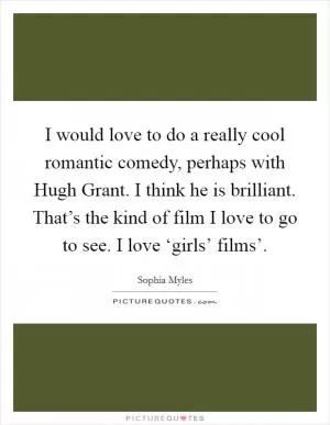 I would love to do a really cool romantic comedy, perhaps with Hugh Grant. I think he is brilliant. That’s the kind of film I love to go to see. I love ‘girls’ films’ Picture Quote #1