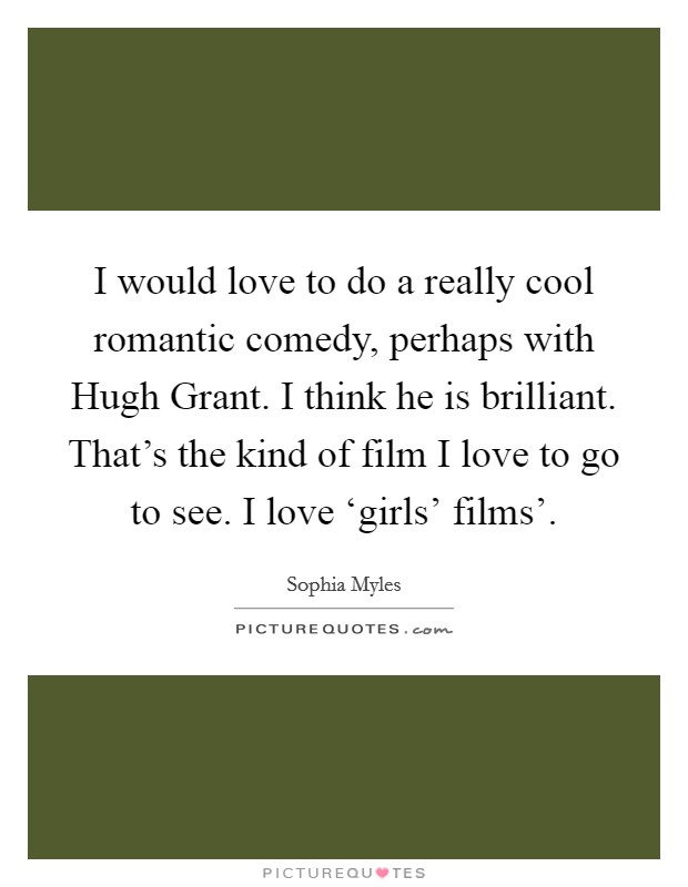 I would love to do a really cool romantic comedy, perhaps with Hugh Grant. I think he is brilliant. That's the kind of film I love to go to see. I love ‘girls' films' Picture Quote #1