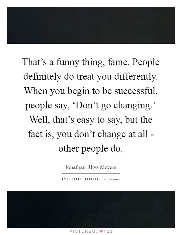 That’s a funny thing, fame. People definitely do treat you differently. When you begin to be successful, people say, ‘Don’t go changing.’ Well, that’s easy to say, but the fact is, you don’t change at all - other people do Picture Quote #1