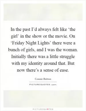In the past I’d always felt like ‘the girl’ in the show or the movie. On ‘Friday Night Lights’ there were a bunch of girls, and I was the woman. Initially there was a little struggle with my identity around that. But now there’s a sense of ease Picture Quote #1