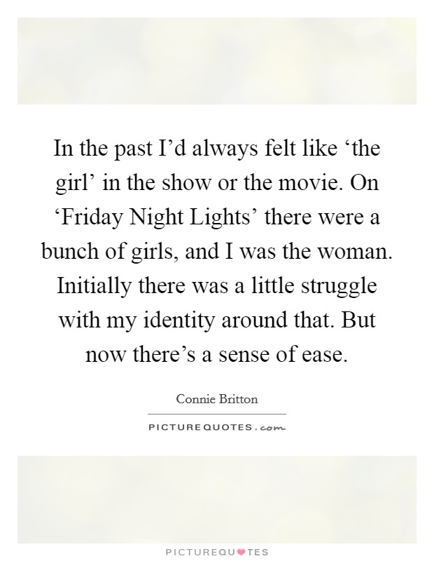 In the past I'd always felt like ‘the girl' in the show or the movie. On ‘Friday Night Lights' there were a bunch of girls, and I was the woman. Initially there was a little struggle with my identity around that. But now there's a sense of ease Picture Quote #1
