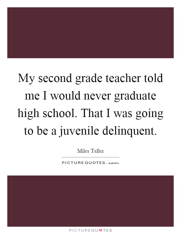 My second grade teacher told me I would never graduate high school. That I was going to be a juvenile delinquent Picture Quote #1
