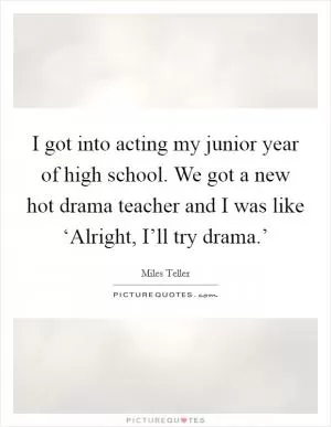I got into acting my junior year of high school. We got a new hot drama teacher and I was like ‘Alright, I’ll try drama.’ Picture Quote #1