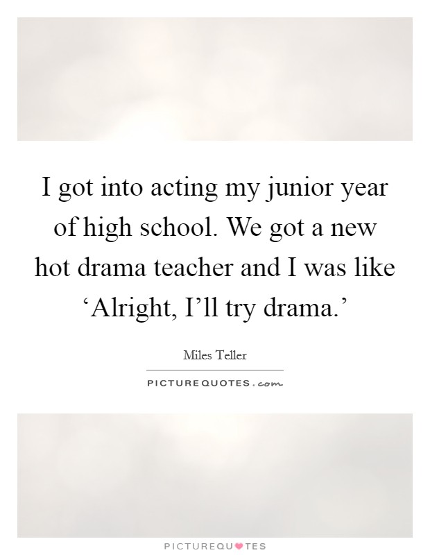 I got into acting my junior year of high school. We got a new hot drama teacher and I was like ‘Alright, I'll try drama.' Picture Quote #1