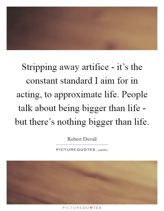 Stripping away artifice - it's the constant standard I aim for in acting, to approximate life. People talk about being bigger than life - but there's nothing bigger than life Picture Quote #1